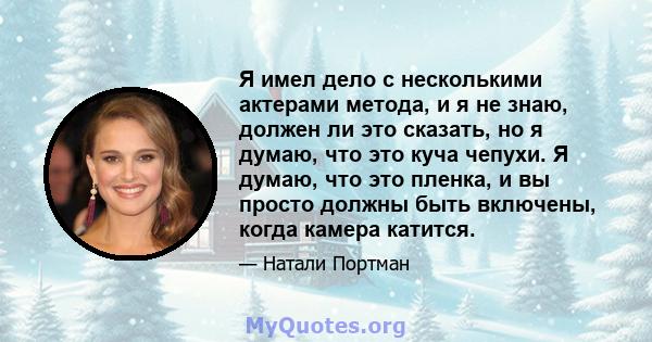 Я имел дело с несколькими актерами метода, и я не знаю, должен ли это сказать, но я думаю, что это куча чепухи. Я думаю, что это пленка, и вы просто должны быть включены, когда камера катится.