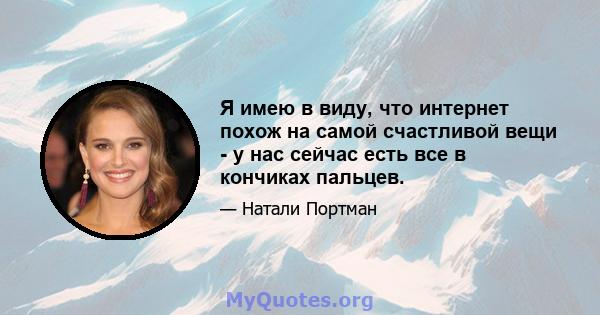 Я имею в виду, что интернет похож на самой счастливой вещи - у нас сейчас есть все в кончиках пальцев.