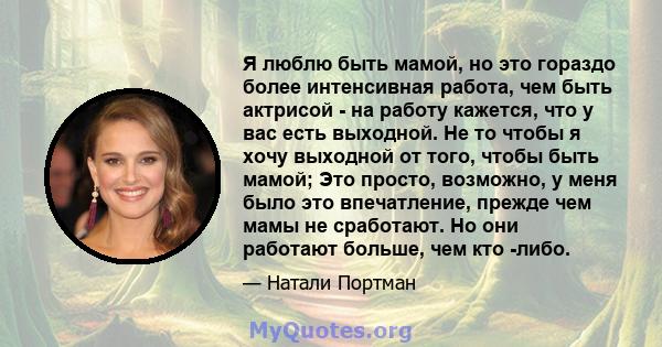 Я люблю быть мамой, но это гораздо более интенсивная работа, чем быть актрисой - на работу кажется, что у вас есть выходной. Не то чтобы я хочу выходной от того, чтобы быть мамой; Это просто, возможно, у меня было это