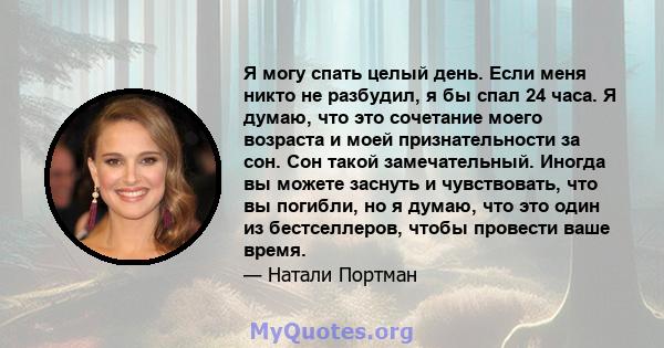 Я могу спать целый день. Если меня никто не разбудил, я бы спал 24 часа. Я думаю, что это сочетание моего возраста и моей признательности за сон. Сон такой замечательный. Иногда вы можете заснуть и чувствовать, что вы