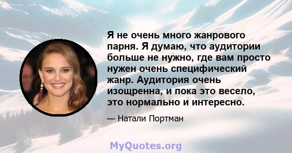 Я не очень много жанрового парня. Я думаю, что аудитории больше не нужно, где вам просто нужен очень специфический жанр. Аудитория очень изощренна, и пока это весело, это нормально и интересно.