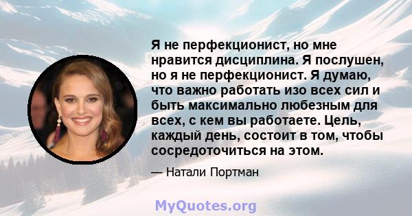 Я не перфекционист, но мне нравится дисциплина. Я послушен, но я не перфекционист. Я думаю, что важно работать изо всех сил и быть максимально любезным для всех, с кем вы работаете. Цель, каждый день, состоит в том,