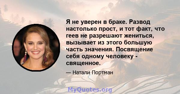 Я не уверен в браке. Развод настолько прост, и тот факт, что геев не разрешают жениться, вызывает из этого большую часть значения. Посвящение себя одному человеку - священное.