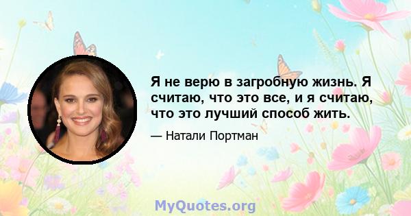 Я не верю в загробную жизнь. Я считаю, что это все, и я считаю, что это лучший способ жить.