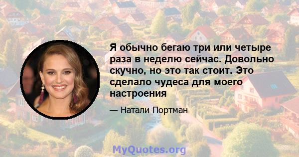 Я обычно бегаю три или четыре раза в неделю сейчас. Довольно скучно, но это так стоит. Это сделало чудеса для моего настроения