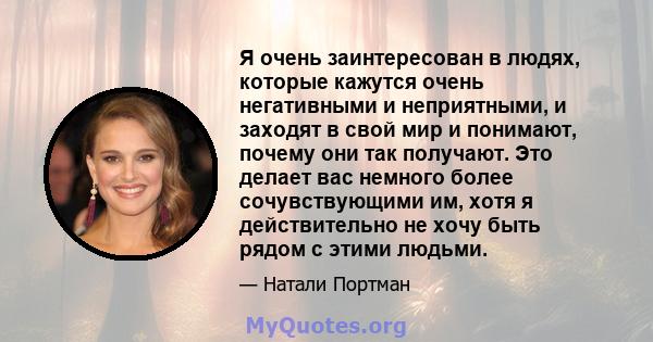 Я очень заинтересован в людях, которые кажутся очень негативными и неприятными, и заходят в свой мир и понимают, почему они так получают. Это делает вас немного более сочувствующими им, хотя я действительно не хочу быть 