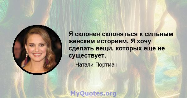 Я склонен склоняться к сильным женским историям. Я хочу сделать вещи, которых еще не существует.