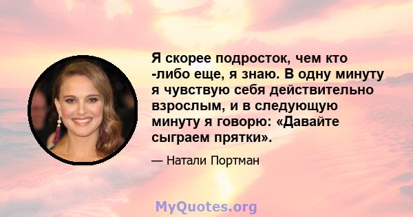 Я скорее подросток, чем кто -либо еще, я знаю. В одну минуту я чувствую себя действительно взрослым, и в следующую минуту я говорю: «Давайте сыграем прятки».