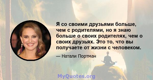 Я со своими друзьями больше, чем с родителями, но я знаю больше о своих родителях, чем о своих друзьях. Это то, что вы получаете от жизни с человеком.