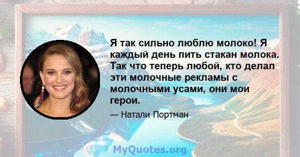 Я так сильно люблю молоко! Я каждый день пить стакан молока. Так что теперь любой, кто делал эти молочные рекламы с молочными усами, они мои герои.