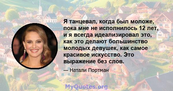 Я танцевал, когда был моложе, пока мне не исполнилось 12 лет, и я всегда идеализировал это, как это делают большинство молодых девушек, как самое красивое искусство. Это выражение без слов.