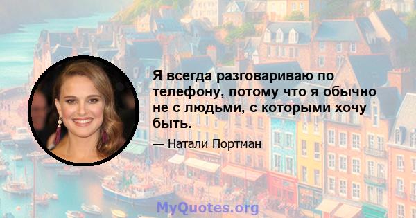 Я всегда разговариваю по телефону, потому что я обычно не с людьми, с которыми хочу быть.