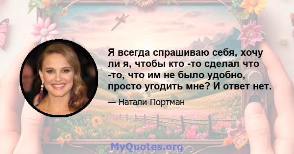 Я всегда спрашиваю себя, хочу ли я, чтобы кто -то сделал что -то, что им не было удобно, просто угодить мне? И ответ нет.