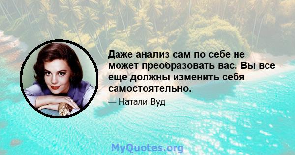 Даже анализ сам по себе не может преобразовать вас. Вы все еще должны изменить себя самостоятельно.