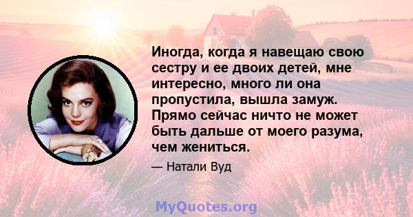 Иногда, когда я навещаю свою сестру и ее двоих детей, мне интересно, много ли она пропустила, вышла замуж. Прямо сейчас ничто не может быть дальше от моего разума, чем жениться.