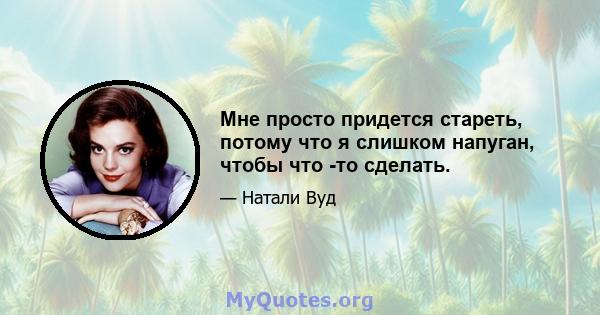 Мне просто придется стареть, потому что я слишком напуган, чтобы что -то сделать.