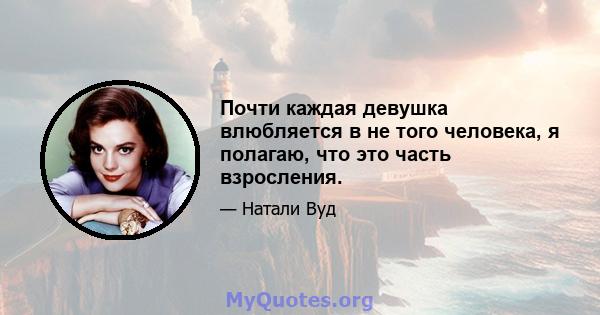 Почти каждая девушка влюбляется в не того человека, я полагаю, что это часть взросления.