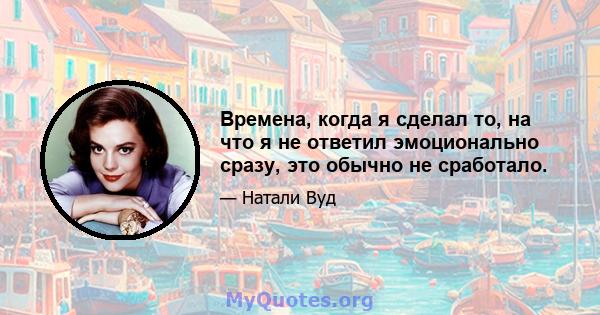 Времена, когда я сделал то, на что я не ответил эмоционально сразу, это обычно не сработало.