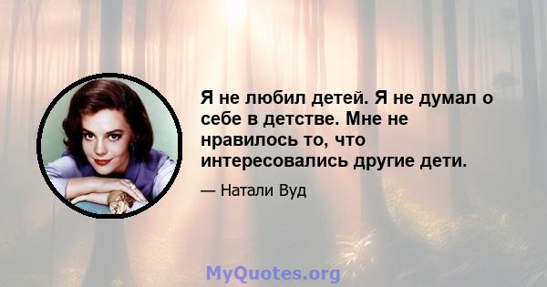 Я не любил детей. Я не думал о себе в детстве. Мне не нравилось то, что интересовались другие дети.