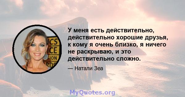 У меня есть действительно, действительно хорошие друзья, к кому я очень близко, я ничего не раскрываю, и это действительно сложно.