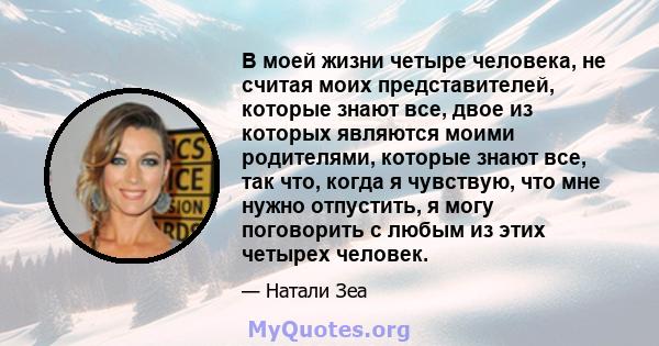 В моей жизни четыре человека, не считая моих представителей, которые знают все, двое из которых являются моими родителями, которые знают все, так что, когда я чувствую, что мне нужно отпустить, я могу поговорить с любым 