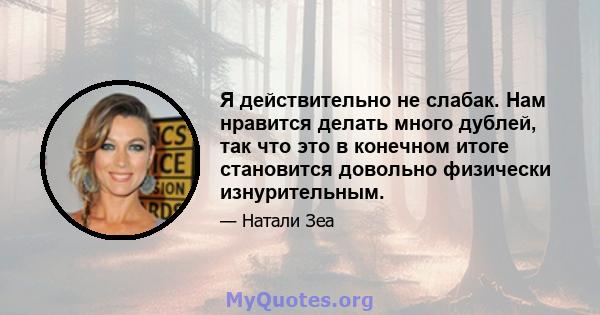 Я действительно не слабак. Нам нравится делать много дублей, так что это в конечном итоге становится довольно физически изнурительным.