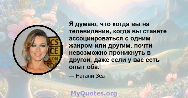 Я думаю, что когда вы на телевидении, когда вы станете ассоциироваться с одним жанром или другим, почти невозможно проникнуть в другой, даже если у вас есть опыт оба.