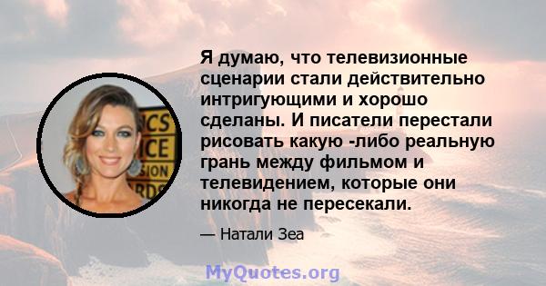 Я думаю, что телевизионные сценарии стали действительно интригующими и хорошо сделаны. И писатели перестали рисовать какую -либо реальную грань между фильмом и телевидением, которые они никогда не пересекали.