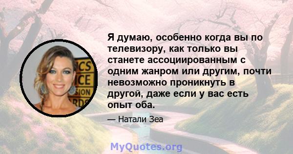 Я думаю, особенно когда вы по телевизору, как только вы станете ассоциированным с одним жанром или другим, почти невозможно проникнуть в другой, даже если у вас есть опыт оба.