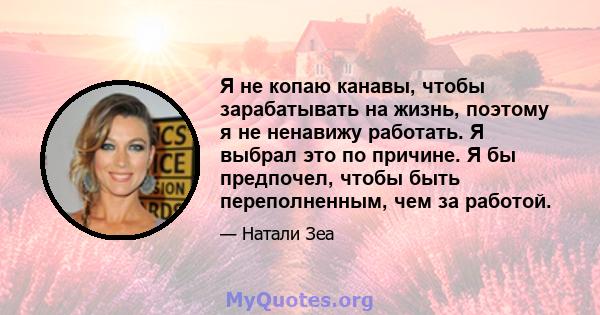 Я не копаю канавы, чтобы зарабатывать на жизнь, поэтому я не ненавижу работать. Я выбрал это по причине. Я бы предпочел, чтобы быть переполненным, чем за работой.