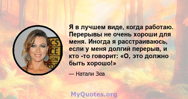 Я в лучшем виде, когда работаю. Перерывы не очень хороши для меня. Иногда я расстраиваюсь, если у меня долгий перерыв, и кто -то говорит: «О, это должно быть хорошо!»