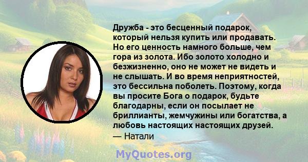 Дружба - это бесценный подарок, который нельзя купить или продавать. Но его ценность намного больше, чем гора из золота. Ибо золото холодно и безжизненно, оно не может не видеть и не слышать. И во время неприятностей,