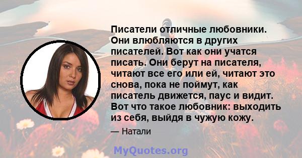 Писатели отличные любовники. Они влюбляются в других писателей. Вот как они учатся писать. Они берут на писателя, читают все его или ей, читают это снова, пока не поймут, как писатель движется, паус и видит. Вот что