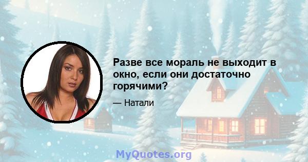 Разве все мораль не выходит в окно, если они достаточно горячими?