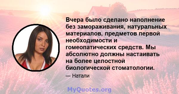 Вчера было сделано наполнение без замораживания, натуральных материалов, предметов первой необходимости и гомеопатических средств. Мы абсолютно должны настаивать на более целостной биологической стоматологии.