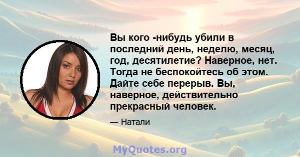 Вы кого -нибудь убили в последний день, неделю, месяц, год, десятилетие? Наверное, нет. Тогда не беспокойтесь об этом. Дайте себе перерыв. Вы, наверное, действительно прекрасный человек.