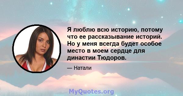 Я люблю всю историю, потому что ее рассказывание историй. Но у меня всегда будет особое место в моем сердце для династии Тюдоров.