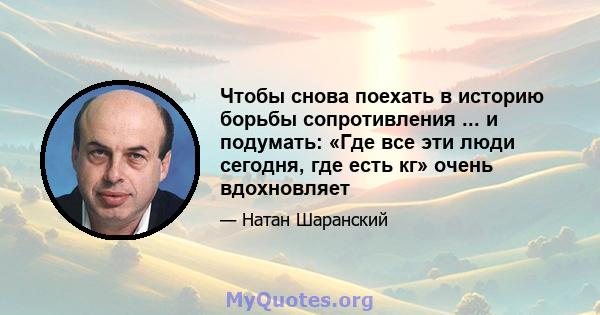 Чтобы снова поехать в историю борьбы сопротивления ... и подумать: «Где все эти люди сегодня, где есть кг» очень вдохновляет