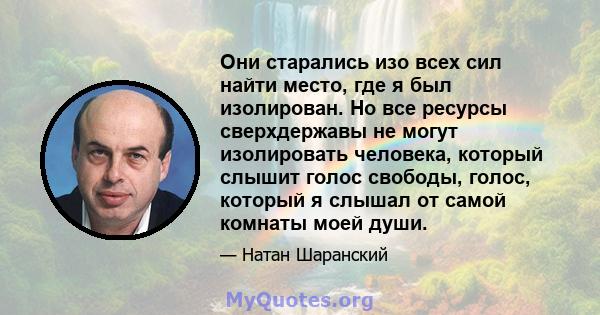 Они старались изо всех сил найти место, где я был изолирован. Но все ресурсы сверхдержавы не могут изолировать человека, который слышит голос свободы, голос, который я слышал от самой комнаты моей души.