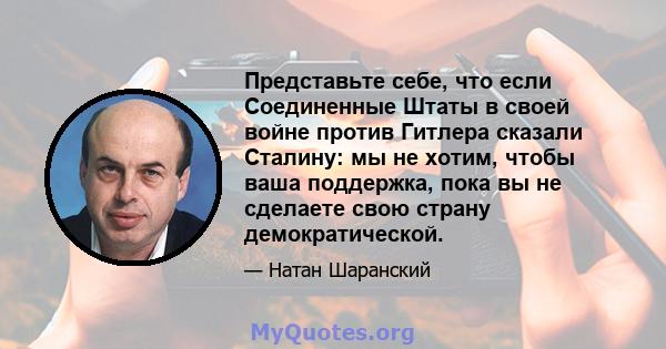 Представьте себе, что если Соединенные Штаты в своей войне против Гитлера сказали Сталину: мы не хотим, чтобы ваша поддержка, пока вы не сделаете свою страну демократической.