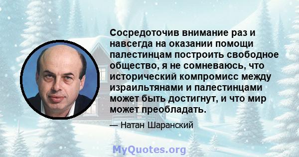 Сосредоточив внимание раз и навсегда на оказании помощи палестинцам построить свободное общество, я не сомневаюсь, что исторический компромисс между израильтянами и палестинцами может быть достигнут, и что мир может