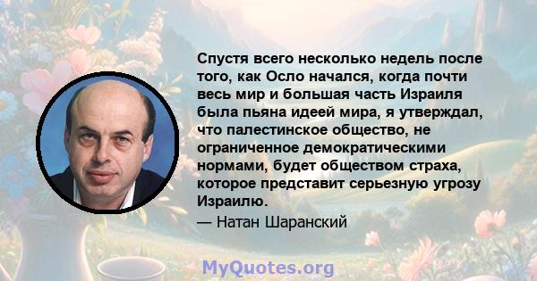 Спустя всего несколько недель после того, как Осло начался, когда почти весь мир и большая часть Израиля была пьяна идеей мира, я утверждал, что палестинское общество, не ограниченное демократическими нормами, будет