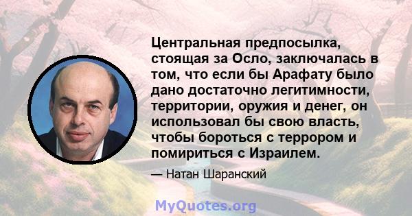 Центральная предпосылка, стоящая за Осло, заключалась в том, что если бы Арафату было дано достаточно легитимности, территории, оружия и денег, он использовал бы свою власть, чтобы бороться с террором и помириться с