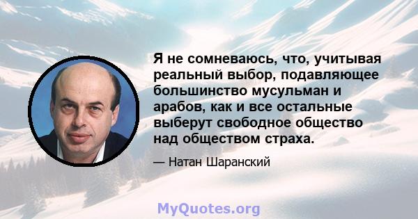 Я не сомневаюсь, что, учитывая реальный выбор, подавляющее большинство мусульман и арабов, как и все остальные выберут свободное общество над обществом страха.