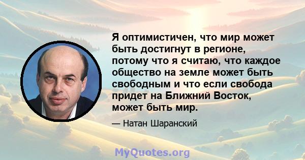 Я оптимистичен, что мир может быть достигнут в регионе, потому что я считаю, что каждое общество на земле может быть свободным и что если свобода придет на Ближний Восток, может быть мир.