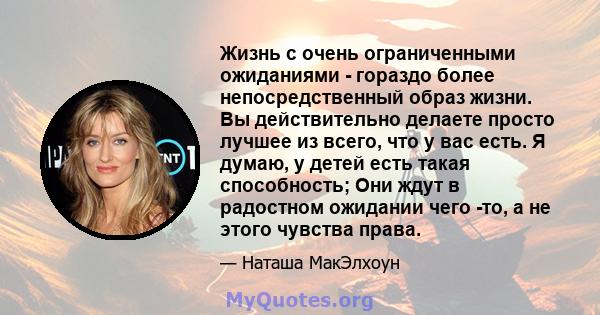 Жизнь с очень ограниченными ожиданиями - гораздо более непосредственный образ жизни. Вы действительно делаете просто лучшее из всего, что у вас есть. Я думаю, у детей есть такая способность; Они ждут в радостном