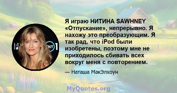 Я играю НИТИНА SAWHNEY «Отпускание», непрерывно. Я нахожу это преобразующим. Я так рад, что iPod были изобретены, поэтому мне не приходилось сбивать всех вокруг меня с повторением.