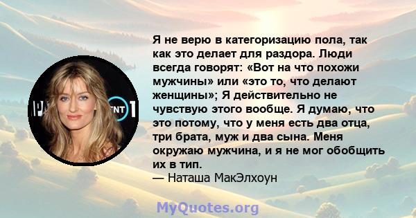 Я не верю в категоризацию пола, так как это делает для раздора. Люди всегда говорят: «Вот на что похожи мужчины» или «это то, что делают женщины»; Я действительно не чувствую этого вообще. Я думаю, что это потому, что у 