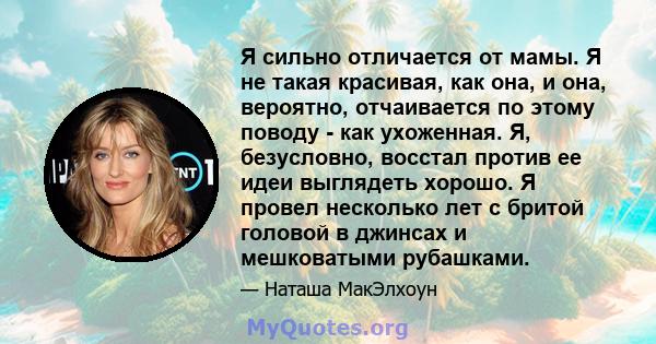 Я сильно отличается от мамы. Я не такая красивая, как она, и она, вероятно, отчаивается по этому поводу - как ухоженная. Я, безусловно, восстал против ее идеи выглядеть хорошо. Я провел несколько лет с бритой головой в