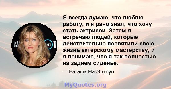 Я всегда думаю, что люблю работу, и я рано знал, что хочу стать актрисой. Затем я встречаю людей, которые действительно посвятили свою жизнь актерскому мастерству, и я понимаю, что я так полностью на заднем сиденье.